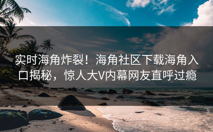 实时海角炸裂！海角社区下载海角入口揭秘，惊人大V内幕网友直呼过瘾