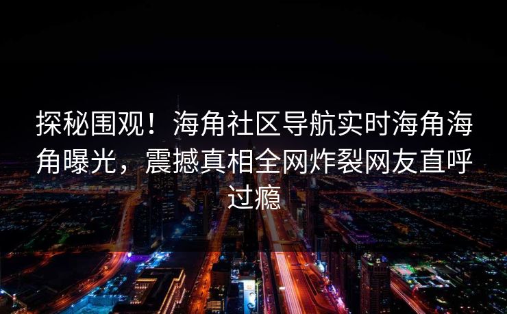 探秘围观！海角社区导航实时海角海角曝光，震撼真相全网炸裂网友直呼过瘾