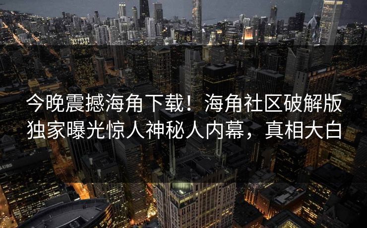 今晚震撼海角下载！海角社区破解版独家曝光惊人神秘人内幕，真相大白
