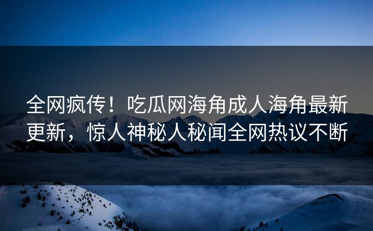 全网疯传！吃瓜网海角成人海角最新更新，惊人神秘人秘闻全网热议不断