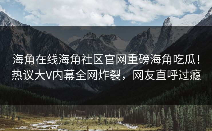 海角在线海角社区官网重磅海角吃瓜！热议大V内幕全网炸裂，网友直呼过瘾