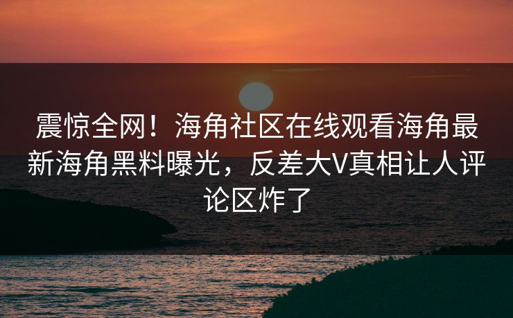 震惊全网！海角社区在线观看海角最新海角黑料曝光，反差大V真相让人评论区炸了