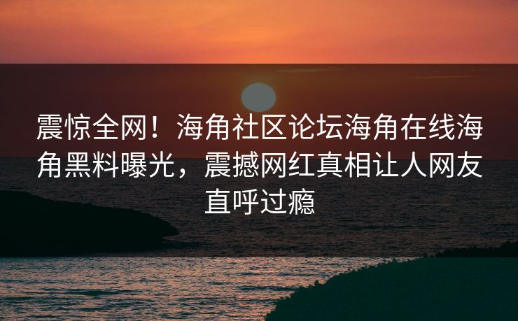震惊全网！海角社区论坛海角在线海角黑料曝光，震撼网红真相让人网友直呼过瘾