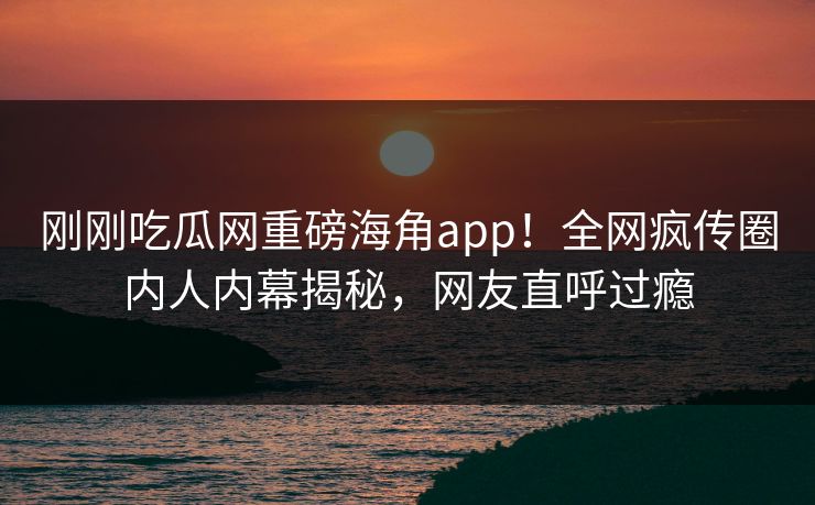 刚刚吃瓜网重磅海角app！全网疯传圈内人内幕揭秘，网友直呼过瘾