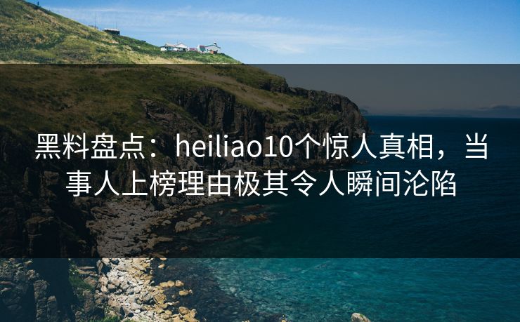 黑料盘点：heiliao10个惊人真相，当事人上榜理由极其令人瞬间沦陷