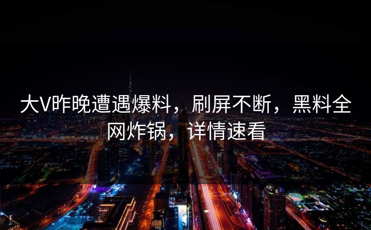 大V昨晚遭遇爆料，刷屏不断，黑料全网炸锅，详情速看