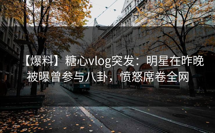【爆料】糖心vlog突发：明星在昨晚被曝曾参与八卦，愤怒席卷全网