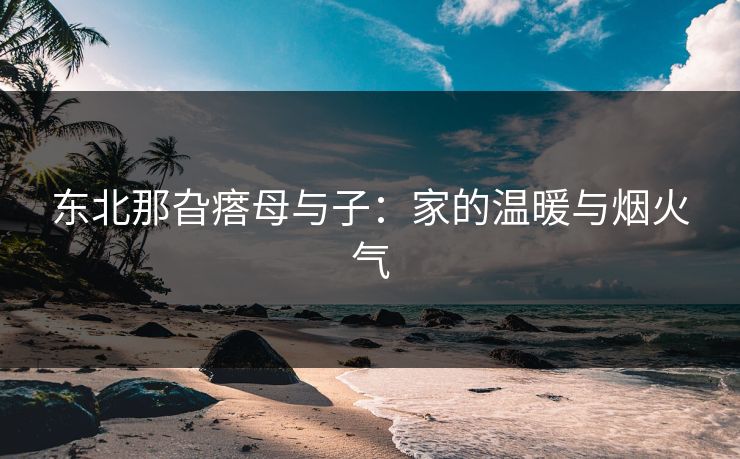 东北那旮瘩母与子：家的温暖与烟火气