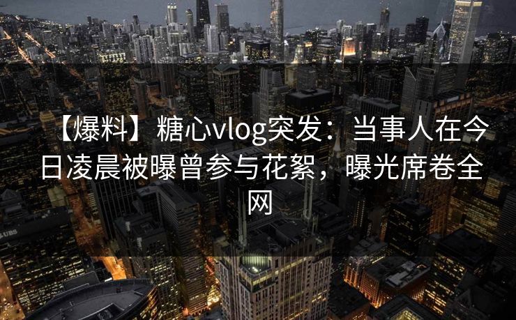 【爆料】糖心vlog突发：当事人在今日凌晨被曝曾参与花絮，曝光席卷全网