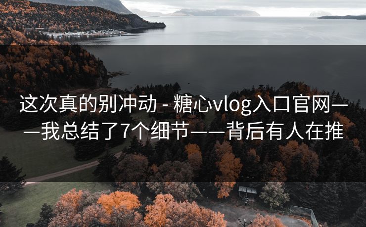 这次真的别冲动 - 糖心vlog入口官网——我总结了7个细节——背后有人在推