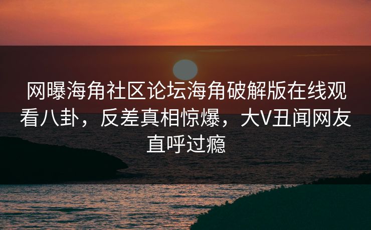 网曝海角社区论坛海角破解版在线观看八卦，反差真相惊爆，大V丑闻网友直呼过瘾