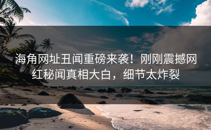 海角网址丑闻重磅来袭！刚刚震撼网红秘闻真相大白，细节太炸裂
