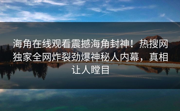 海角在线观看震撼海角封神！热搜网独家全网炸裂劲爆神秘人内幕，真相让人瞠目