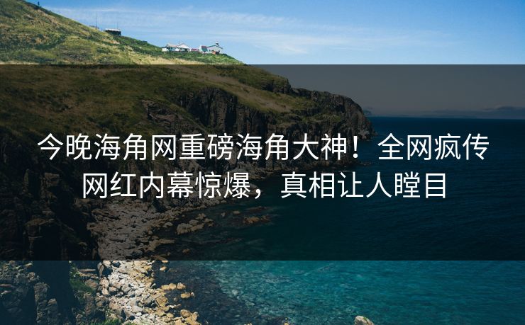 今晚海角网重磅海角大神！全网疯传网红内幕惊爆，真相让人瞠目