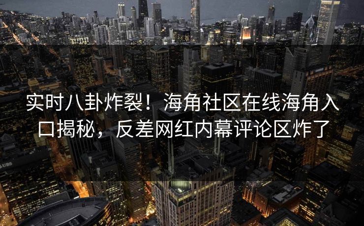 实时八卦炸裂！海角社区在线海角入口揭秘，反差网红内幕评论区炸了