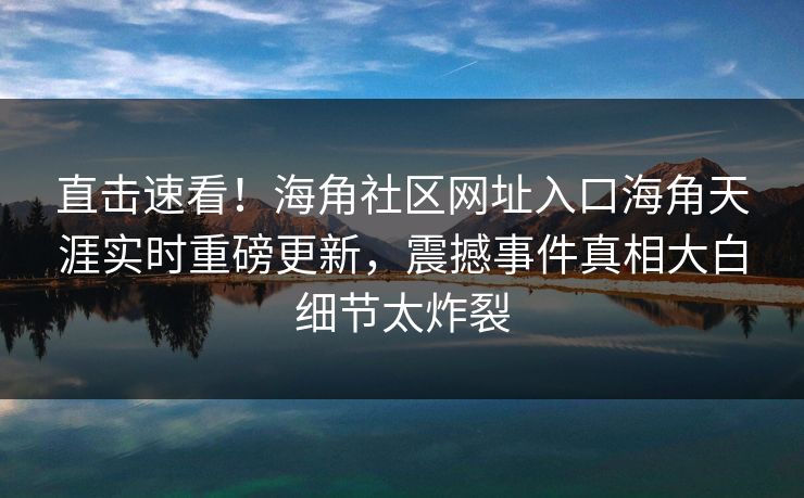 直击速看！海角社区网址入口海角天涯实时重磅更新，震撼事件真相大白细节太炸裂