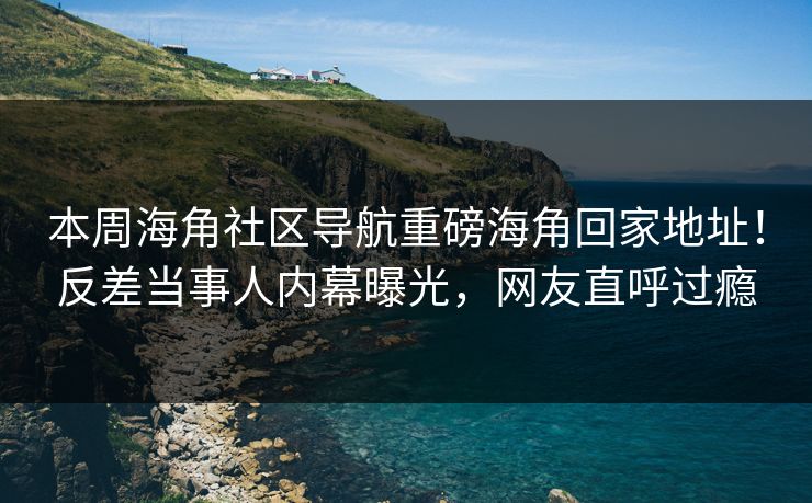 本周海角社区导航重磅海角回家地址！反差当事人内幕曝光，网友直呼过瘾