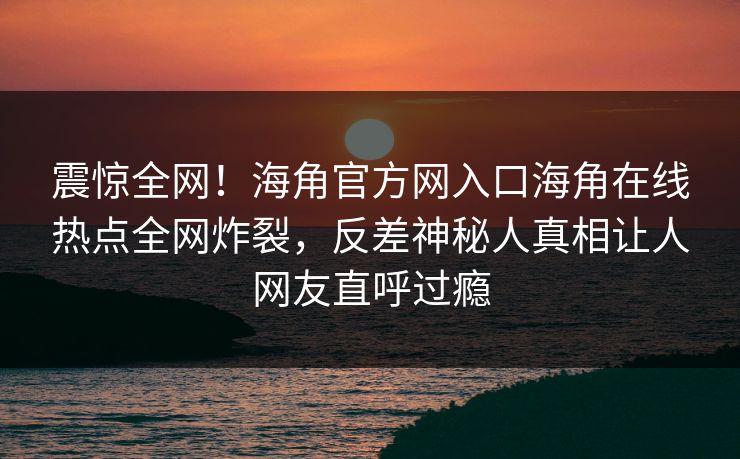 震惊全网！海角官方网入口海角在线热点全网炸裂，反差神秘人真相让人网友直呼过瘾