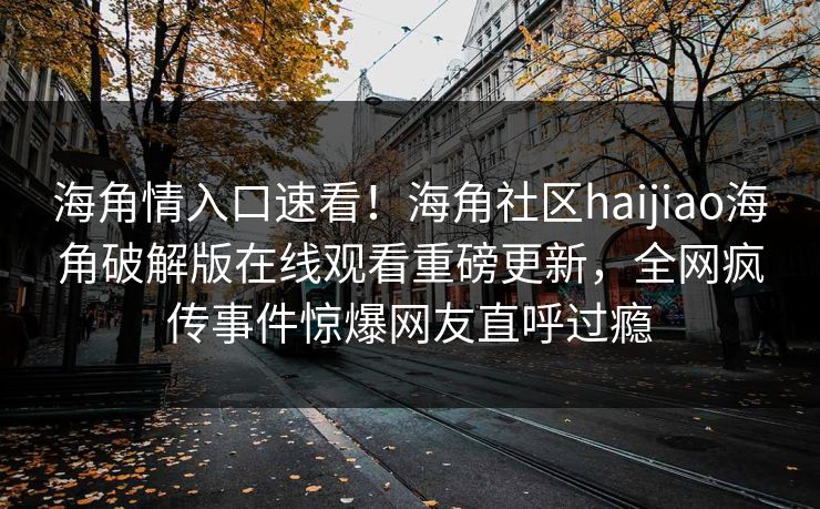 海角情入口速看！海角社区haijiao海角破解版在线观看重磅更新，全网疯传事件惊爆网友直呼过瘾