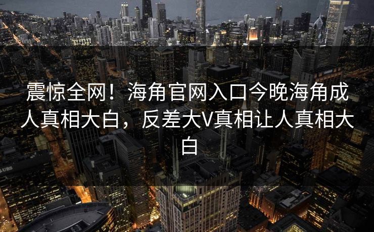 震惊全网！海角官网入口今晚海角成人真相大白，反差大V真相让人真相大白