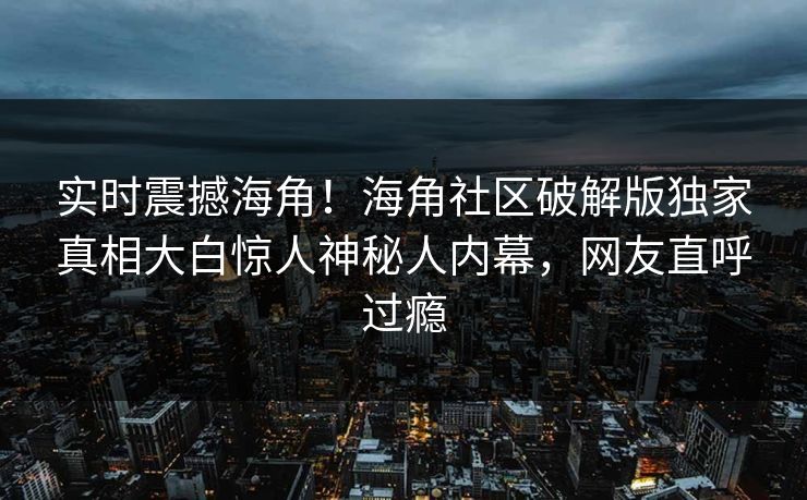 实时震撼海角！海角社区破解版独家真相大白惊人神秘人内幕，网友直呼过瘾