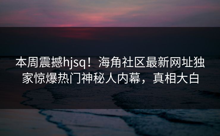 本周震撼hjsq！海角社区最新网址独家惊爆热门神秘人内幕，真相大白
