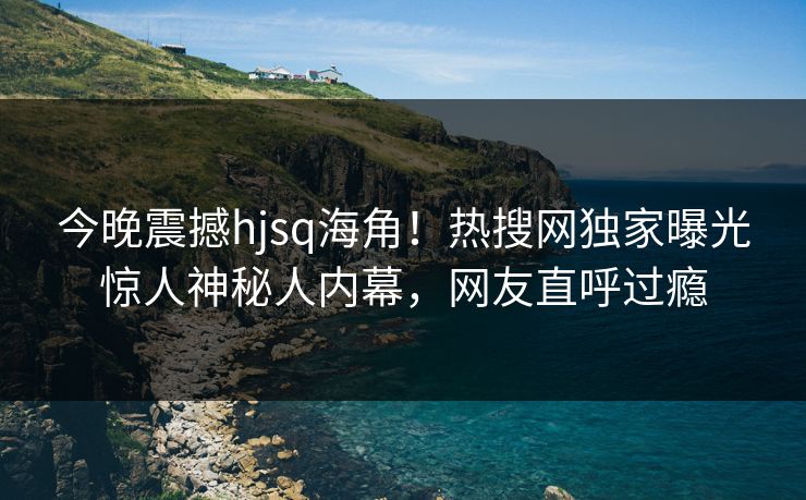 今晚震撼hjsq海角！热搜网独家曝光惊人神秘人内幕，网友直呼过瘾