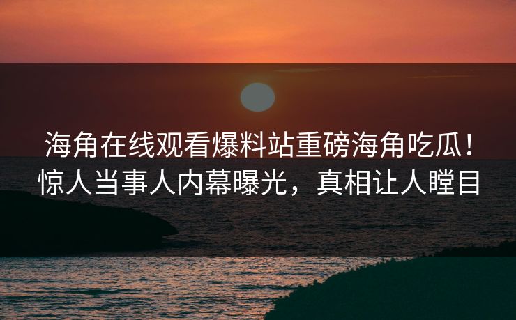 海角在线观看爆料站重磅海角吃瓜！惊人当事人内幕曝光，真相让人瞠目