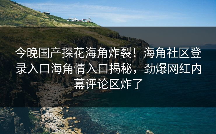 今晚国产探花海角炸裂！海角社区登录入口海角情入口揭秘，劲爆网红内幕评论区炸了
