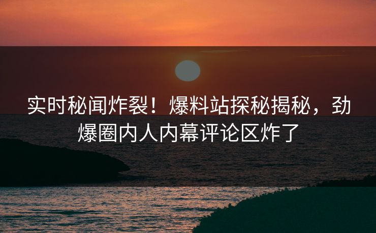 实时秘闻炸裂！爆料站探秘揭秘，劲爆圈内人内幕评论区炸了