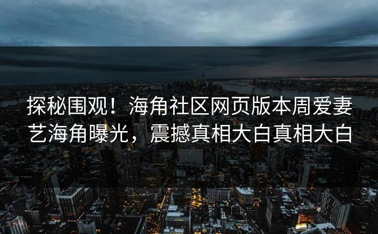 探秘围观！海角社区网页版本周爱妻艺海角曝光，震撼真相大白真相大白