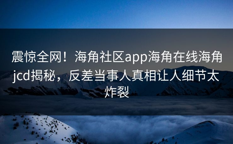 震惊全网！海角社区app海角在线海角jcd揭秘，反差当事人真相让人细节太炸裂