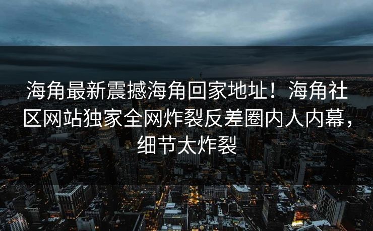 海角最新震撼海角回家地址！海角社区网站独家全网炸裂反差圈内人内幕，细节太炸裂