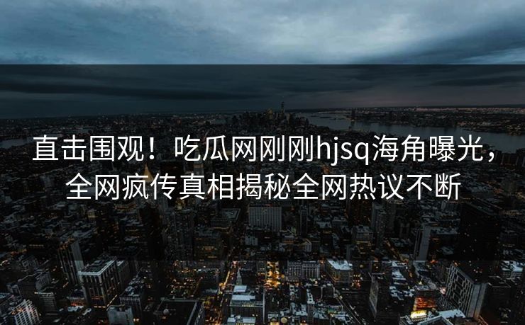 直击围观！吃瓜网刚刚hjsq海角曝光，全网疯传真相揭秘全网热议不断