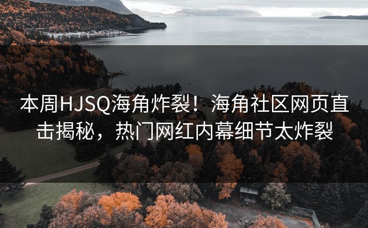 本周HJSQ海角炸裂！海角社区网页直击揭秘，热门网红内幕细节太炸裂
