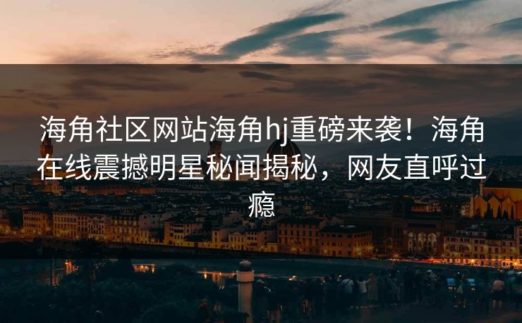 海角社区网站海角hj重磅来袭！海角在线震撼明星秘闻揭秘，网友直呼过瘾