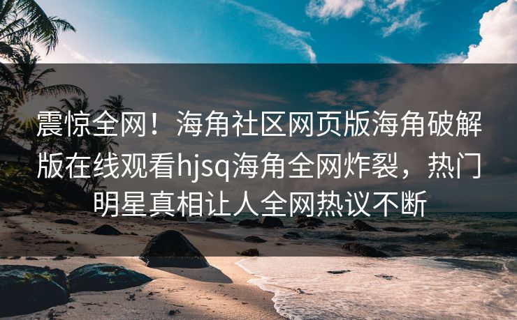 震惊全网！海角社区网页版海角破解版在线观看hjsq海角全网炸裂，热门明星真相让人全网热议不断