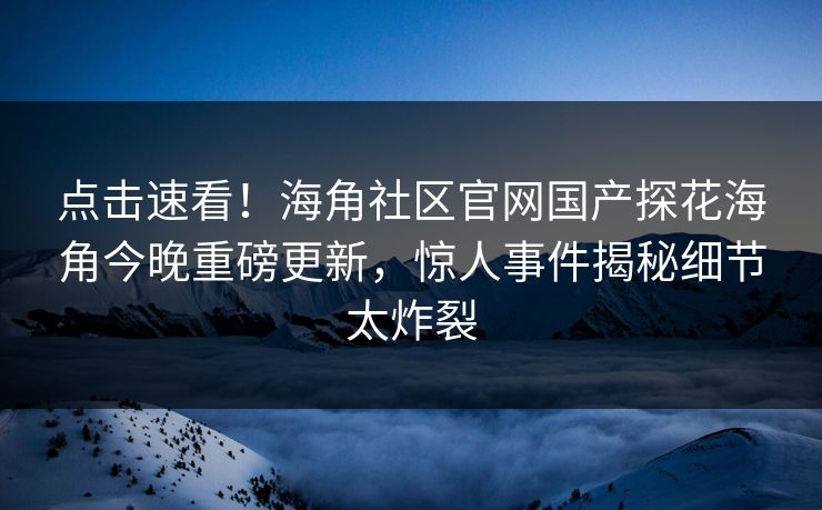点击速看！海角社区官网国产探花海角今晚重磅更新，惊人事件揭秘细节太炸裂