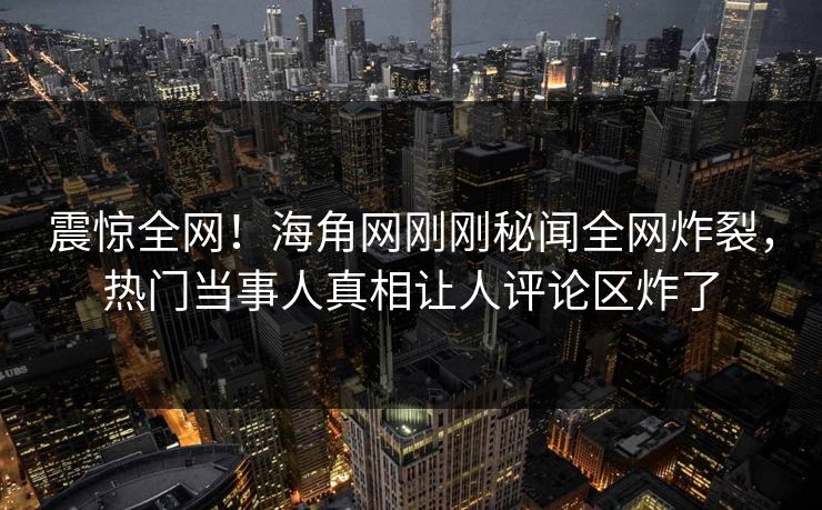 震惊全网！海角网刚刚秘闻全网炸裂，热门当事人真相让人评论区炸了