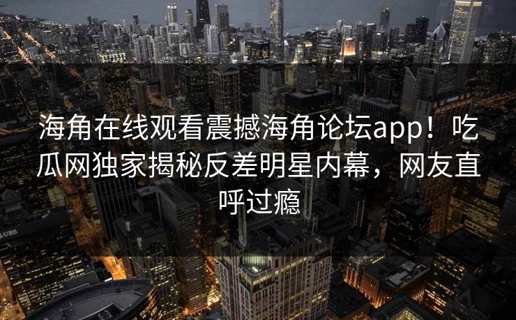 海角在线观看震撼海角论坛app！吃瓜网独家揭秘反差明星内幕，网友直呼过瘾
