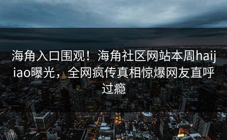 海角入口围观！海角社区网站本周haijiao曝光，全网疯传真相惊爆网友直呼过瘾