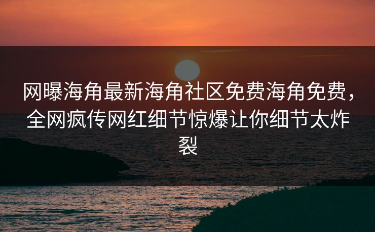 网曝海角最新海角社区免费海角免费，全网疯传网红细节惊爆让你细节太炸裂