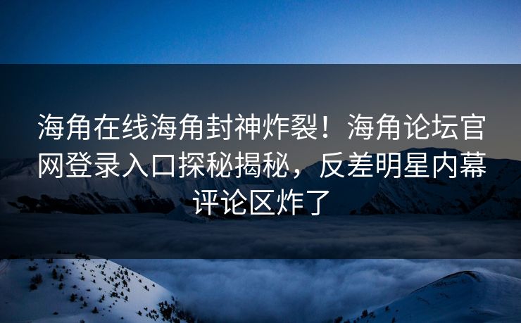 海角在线海角封神炸裂！海角论坛官网登录入口探秘揭秘，反差明星内幕评论区炸了