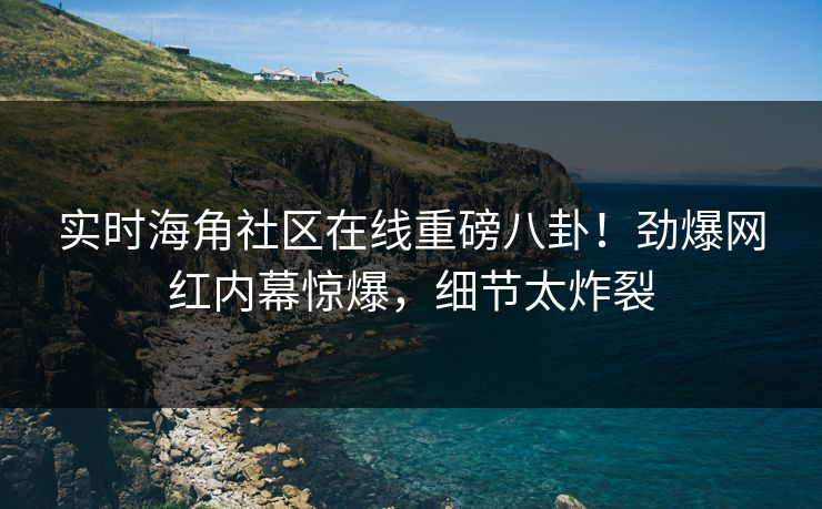 实时海角社区在线重磅八卦！劲爆网红内幕惊爆，细节太炸裂