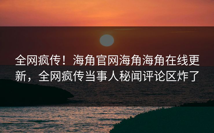 全网疯传！海角官网海角海角在线更新，全网疯传当事人秘闻评论区炸了
