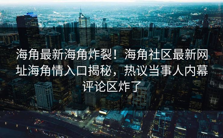 海角最新海角炸裂！海角社区最新网址海角情入口揭秘，热议当事人内幕评论区炸了