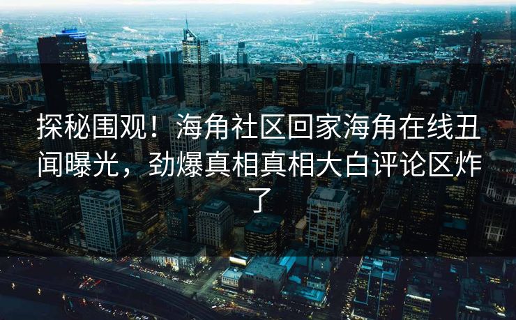 探秘围观！海角社区回家海角在线丑闻曝光，劲爆真相真相大白评论区炸了