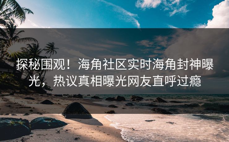 探秘围观！海角社区实时海角封神曝光，热议真相曝光网友直呼过瘾