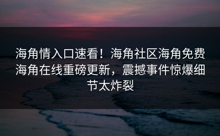 海角情入口速看！海角社区海角免费海角在线重磅更新，震撼事件惊爆细节太炸裂