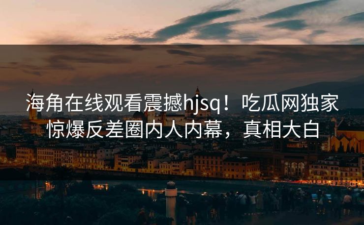 海角在线观看震撼hjsq！吃瓜网独家惊爆反差圈内人内幕，真相大白